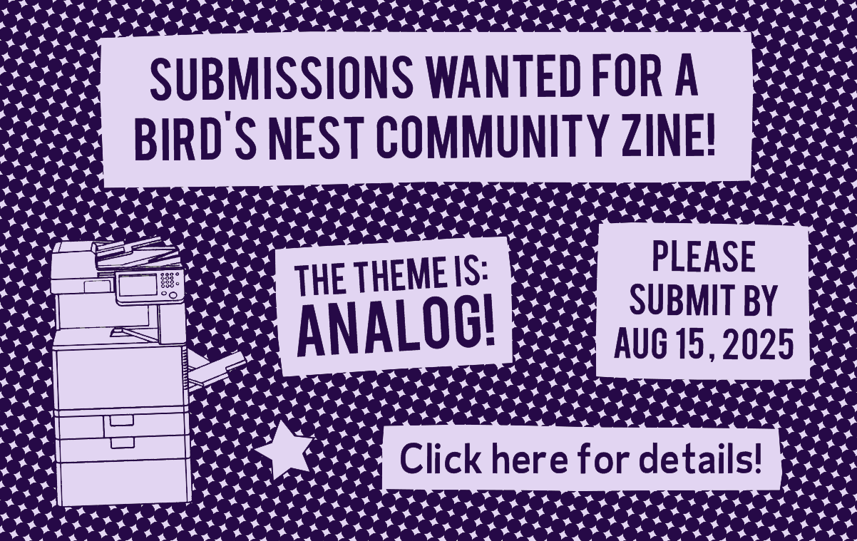Call for submissions for bird's nest zine library. The image includes a photocopier and text that says 'Submissions wanted for a Bird's Nest Community Zine! The theme is analog! Please submit by August 15, 225. Click here for details.'